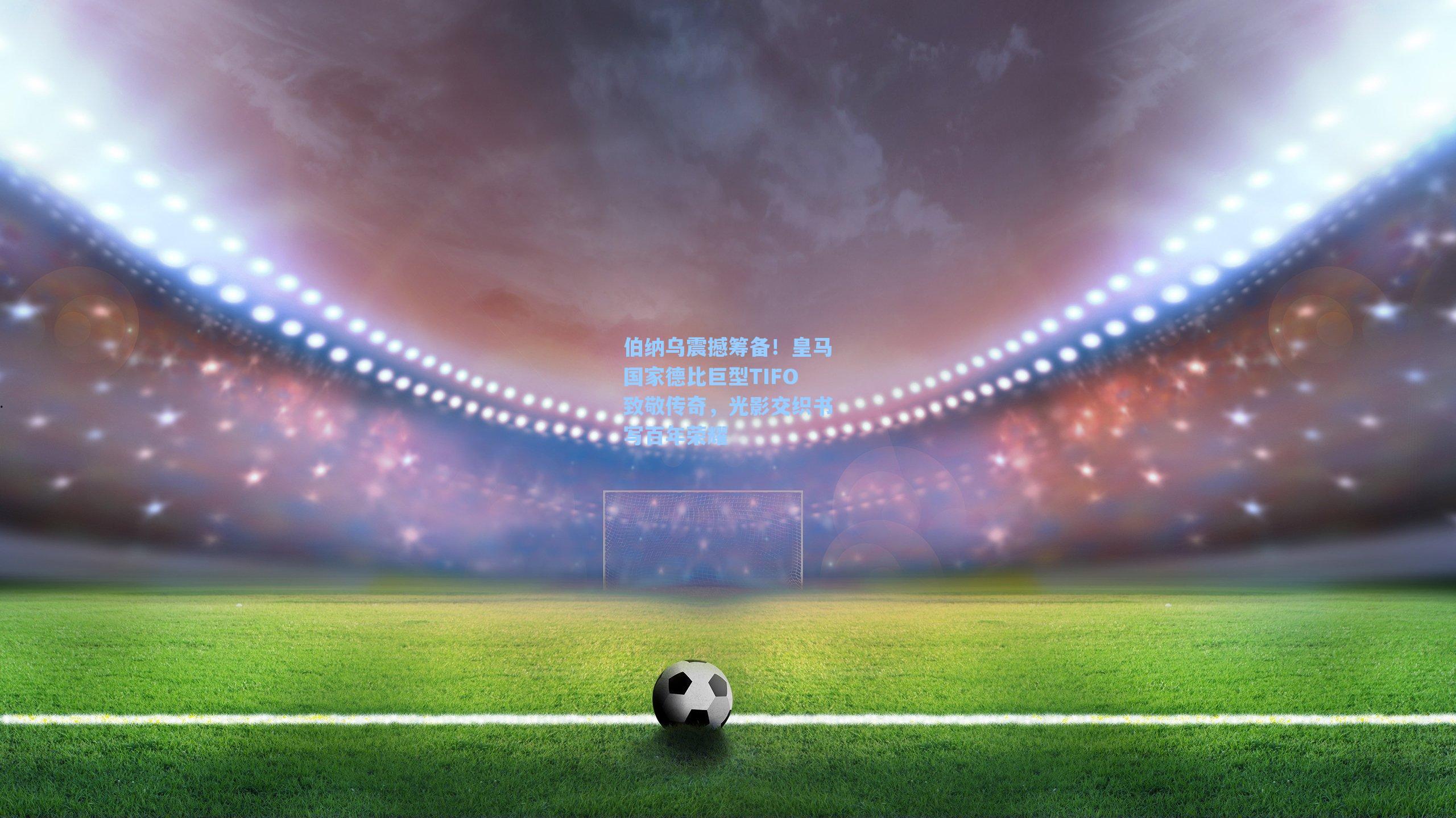 伯纳乌震撼筹备！皇马国家德比巨型TIFO致敬传奇，光影交织书写百年荣耀